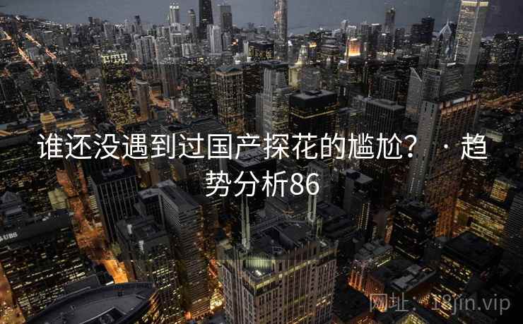 谁还没遇到过国产探花的尴尬? · 趋势分析86