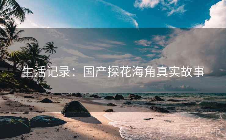 生活记录:国产探花海角真实故事  第1张 生活记录:国产探花海角真实故事  第1张