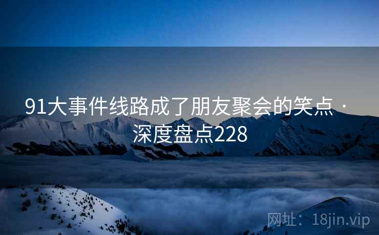 91大事件线路成了朋友聚会的笑点 · 深度盘点228