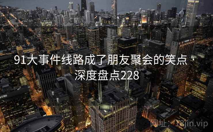 91大事件线路成了朋友聚会的笑点 · 深度盘点228